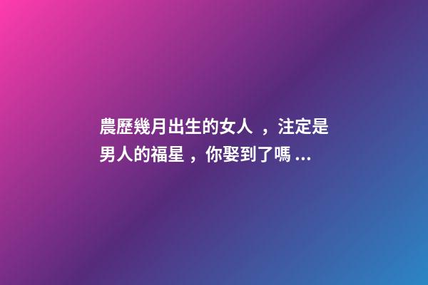 農歷幾月出生的女人，注定是男人的福星，你娶到了嗎？